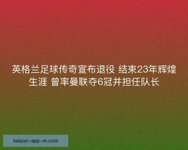 英格兰足球传奇宣布退役 结束23年辉煌生涯 曾率曼联夺6冠并担任队长