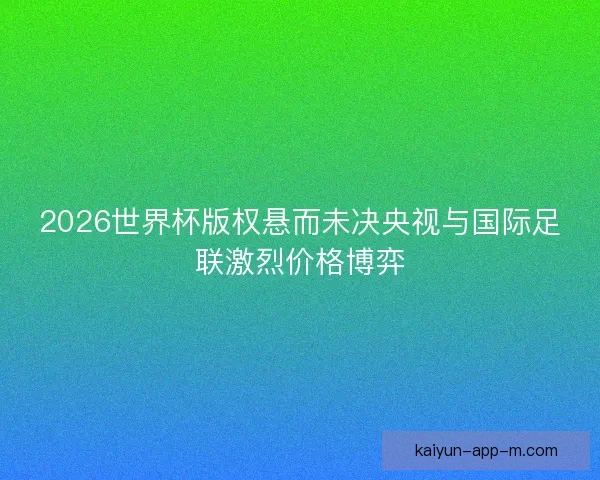 2026世界杯版权悬而未决央视与国际足联激烈价格博弈 2026世界杯版权悬而未决央视与国际足联激烈价格博弈