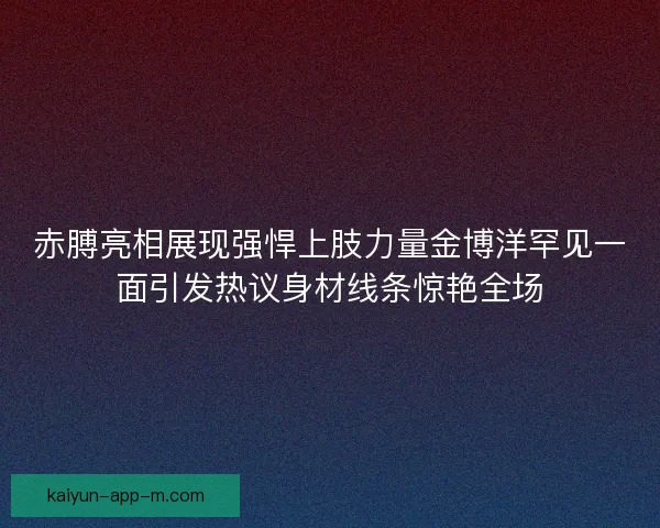 赤膊亮相展现强悍上肢力量金博洋罕见一面引发热议身材线条惊艳全场