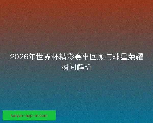 2026年世界杯精彩赛事回顾与球星荣耀瞬间解析 2026年世界杯精彩赛事回顾与球星荣耀瞬间解析