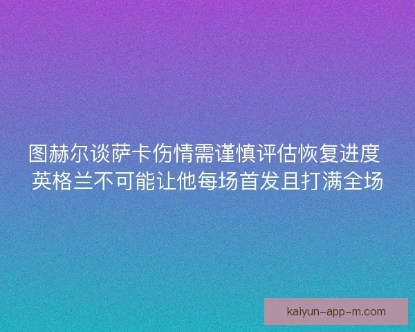 图赫尔谈萨卡伤情需谨慎评估恢复进度 英格兰不可能让他每场首发且打满全场