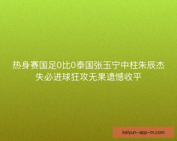 热身赛国足0比0泰国张玉宁中柱朱辰杰失必进球狂攻无果遗憾收平